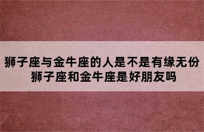 狮子座与金牛座的人是不是有缘无份 狮子座和金牛座是好朋友吗